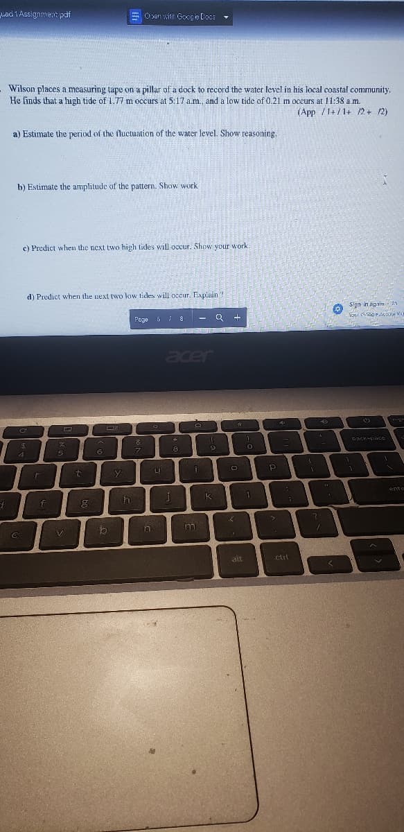 Lad 1 Assignment pdf
d
Wilson places a measuring tape on a pillar of a dock to record the water level in his local coastal community,
He finds that a high tide of 1.77 m occurs at 5:17 a.m., and a low tide of 0.21 m occurs at 11:38 a.m.
(App /1+/1+ /2+ /2)
a) Estimate the period of the fluctuation of the water level. Show reasoning.
b) Estimate the amplitude of the pattern. Show work
c) Predict when the next two high tides will occur. Show your work.
C
C
$
*
4
d) Predict when the next two low tides will occur. Explain?
r
f
E
%
5
V
t
g
6
Open with Google Docs
ום
b
y
h
Page 5 J 8
8
7
n
다.
LI
acer
*
8
J
J
O
m
MODATA
(
M
9
O
O
KI
Р
45
1
2
ctrl
{
1
?
40
11
p
Sign in Again 2
Your Ghooe Accounts)
1
backspace
Tige
ente
