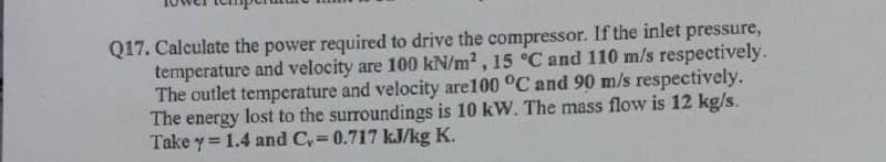 Q17. Calculate the power required to drive the compressor. If the inlet pressure,
temperature and velocity are 100 kN/m2, 15 °C and 110 m/s respectively.
The outlet temperature and velocity are100 °C and 90 m/s respectively.
The energy lost to the surroundings is 10 kW. The mass flow is 12 kg/s.
Take y = 1.4 and Cy= 0.717 kJ/kg K.
