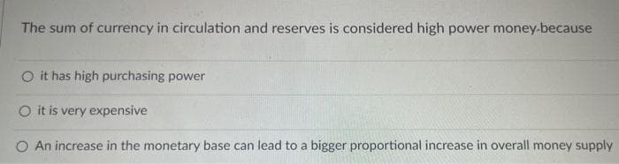 The sum of currency in circulation and reserves is considered high power money-because
O it has high purchasing power
O it is very expensive
An increase in the monetary base can lead to a bigger proportional increase in overall money supply