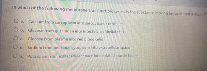 In which of the following membrane transport processes is the substance moving by facilitated diffusion?
O a. Calcium from sarcoplasm into sarcoplasmic reticulum
O b. Glucose from gut lumen into intestinal epithelial cells
Oc. Glucose from plasma into red blood cells
Od. Sodium from neuronal cytoplasm into extracellular-space
Oe. Potassium from extracellular space into striated muscle fibers