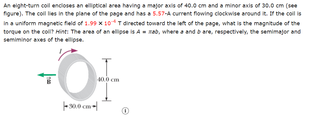 An eight-turn coil encloses an elliptical area having a major axis of 40.0 cm and a minor axis of 30.0 cm (see
figure). The coil lies in the plane of the page and has a 5.57-A current flowing clockwise around it. If the coil is
in a uniform magnetic field of 1.99 x 10-4 T directed toward the left of the page, what is the magnitude of the
torque on the coil? Hint: The area of an ellipse is A = nab, where a and b are, respectively, the semimajor and
semiminor axes of the ellipse.
40.0 cm
|-30.0 cm-|
