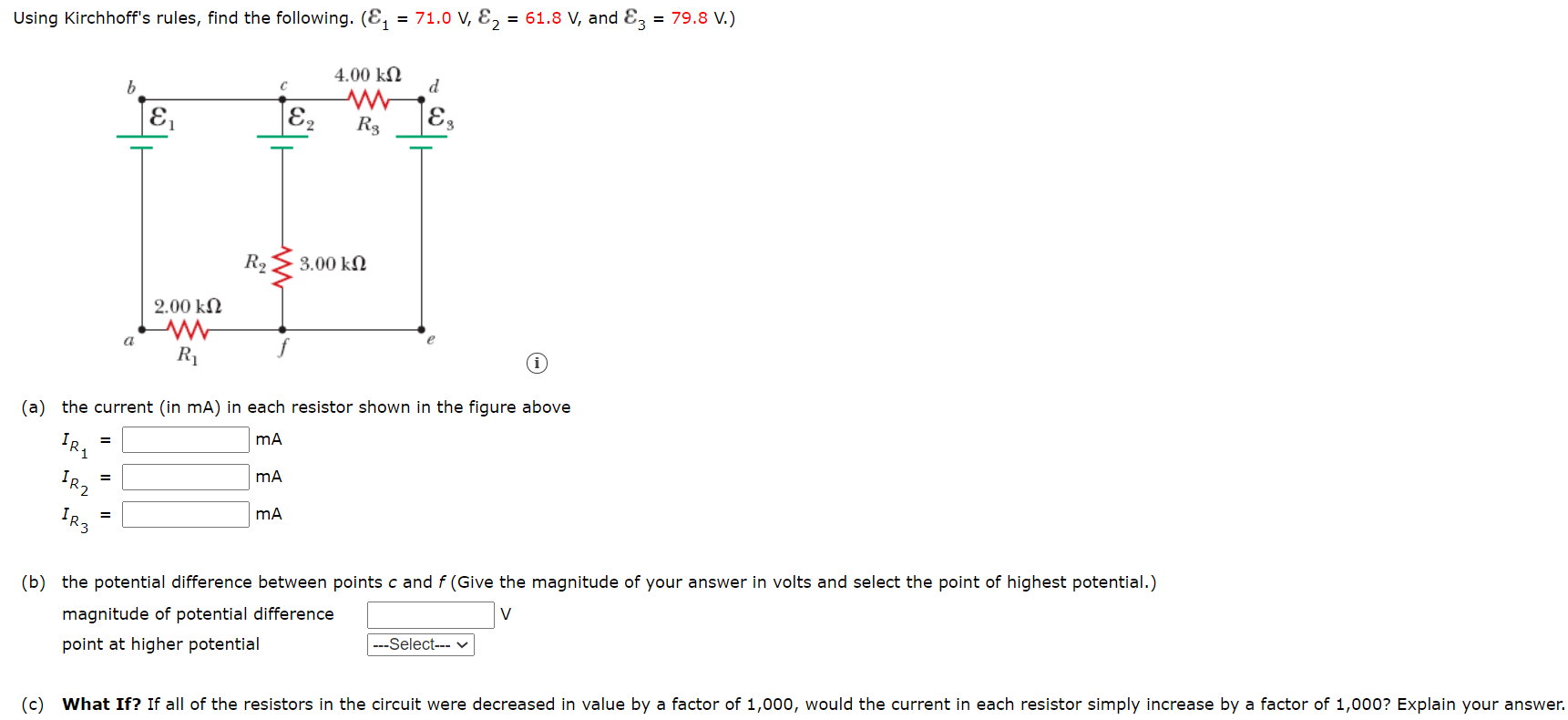 Using Kirchhoff's rules, find the following. (E, = 71.0 V, E, = 61.8 V, and Ez = 79.8 V.)
4.00 kN
d
E2
R3
|E3
R2
3.00 kN
2.00 kN
a
R1
(a) the current (in mA) in each resistor shown in the figure above
IR2
IR3
(b) the potential difference between points c and f (Give the magnitude of your answer in volts and select the point of highest potential.)
V
magnitude of potential difference
---Select--- v
point at higher potential
(c) What If? If all of the resistors in the circuit were decreased in value by a factor of 1,000, would the current in each resistor simply increase by a factor of 1,000? Explain your answer.
