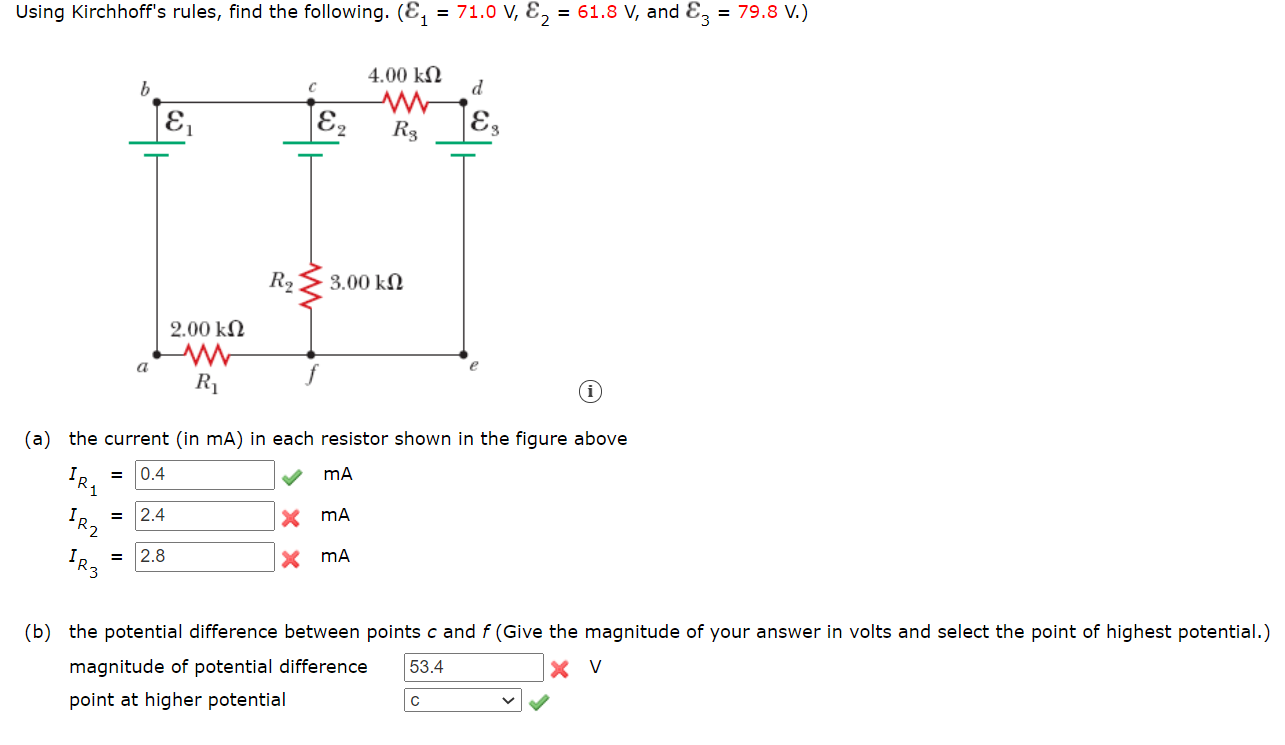 Using Kirchhoff's rules, find the following. (E, = 71.0 V, E, = 61.8 V, and Ez = 79.8 V.)
4.00 kN
d
E2
R3
R2
3.00 kN
2.00 kN
a
R1
(a) the current (in mA) in each resistor shown in the figure above
= 0.4
= 2.4
IR2
2.8
X mA
(b) the potential difference between points c and f (Give the magnitude of your answer in volts and select the point of highest potential.)
53.4
X V
magnitude of potential difference
point at higher potential
