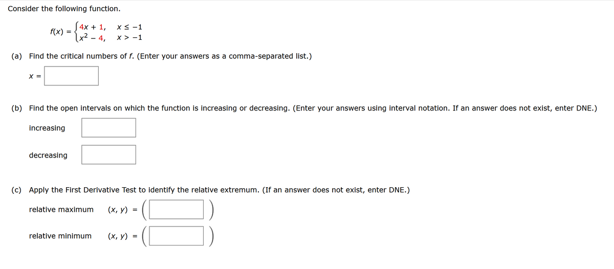 Consider the following function.
[4x + 1,
1x² - 4,
(a) Find the critical numbers of f. (Enter your answers as a comma-separated list.)
X =
f(x):
=
increasing
(b) Find the open intervals on which the function is increasing or decreasing. (Enter your answers using interval notation. If an answer does not exist, enter DNE.)
x < -1
X > -1
decreasing
(c) Apply the First Derivative Test to identify the relative extremum. (If an answer does not exist, enter DNE.)
relative maximum (x, y) =
=
relative minimum (x, y)
=