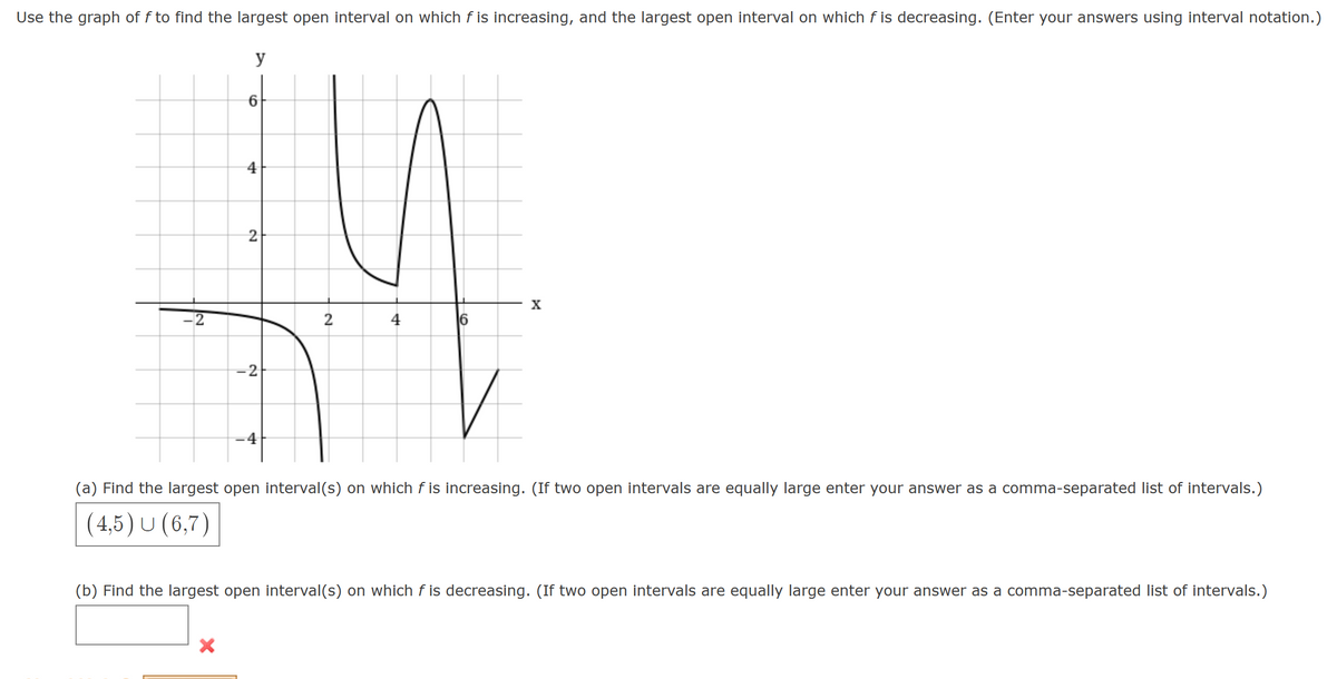 Use the graph of f to find the largest open interval on which f is increasing, and the largest open interval on which f is decreasing. (Enter your answers using interval notation.)
y
IN
6
4
2
14
2
4
16
-2
4
X
X
(a) Find the largest open interval(s) on which f is increasing. (If two open intervals are equally large enter your answer as a comma-separated list of intervals.)
(4,5) U (6,7)
(b) Find the largest open interval(s) on which f is decreasing. (If two open intervals are equally large enter your answer as a comma-separated list of intervals.)