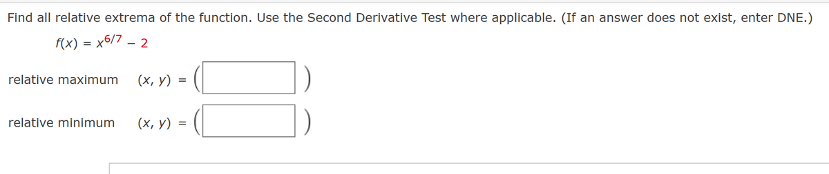 Find all relative extrema of the function. Use the Second Derivative Test where applicable. (If an answer does not exist, enter DNE.)
f(x) = x6/7 - 2
relative maximum
relative minimum
(x, y) =
(x, y) =