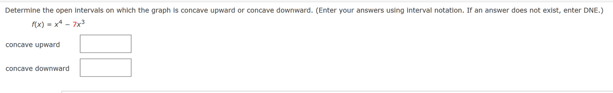 Determine the open intervals on which the graph is concave upward or concave downward. (Enter your answers using interval notation. If an answer does not exist, enter DNE.)
f(x) = x4 – 7x³
concave upward
concave downward