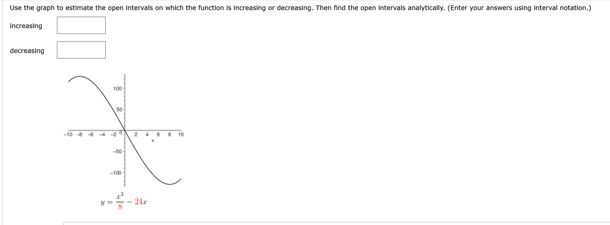 Use the graph to estimate the open intervals on which the function is increasing or decreasing. Then find the open intervals analytically. (Enter your answers using interval notation.)
increasing
decreasing
100-
Y
50-
-10-8 -64-20
-50-
-100
||
₂00
I
2 4
24x
X
6
8 10