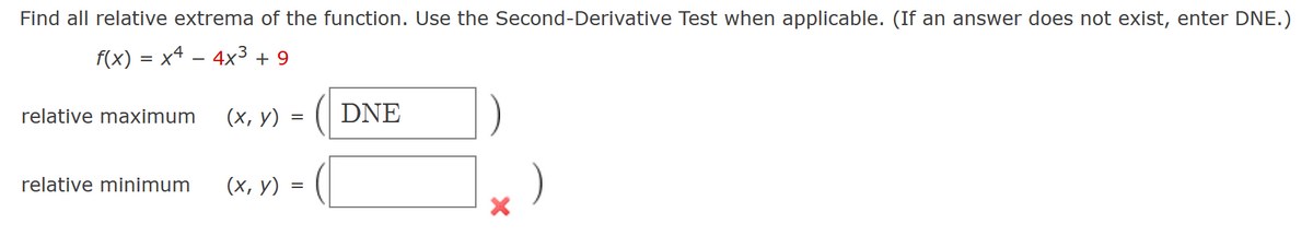 Find all relative extrema of the function. Use the Second-Derivative Test when applicable. (If an answer does not exist, enter DNE.)
f(x) = x4 − 4x³ + 9
relative maximum
relative minimum
(x, y) =
(x, y) =
DNE