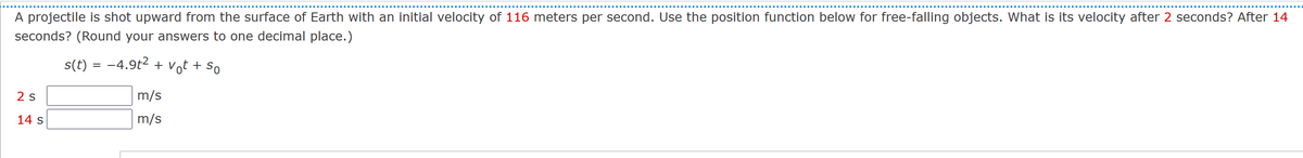 A projectile is shot upward from the surface of Earth with an initial velocity of 116 meters per second. Use the position function below for free-falling objects. What is its velocity after 2 seconds? After 14
seconds? (Round your answers to one decimal place.)
s(t) = −4.9t² + vt + So
2 S
14 s
m/s
m/s