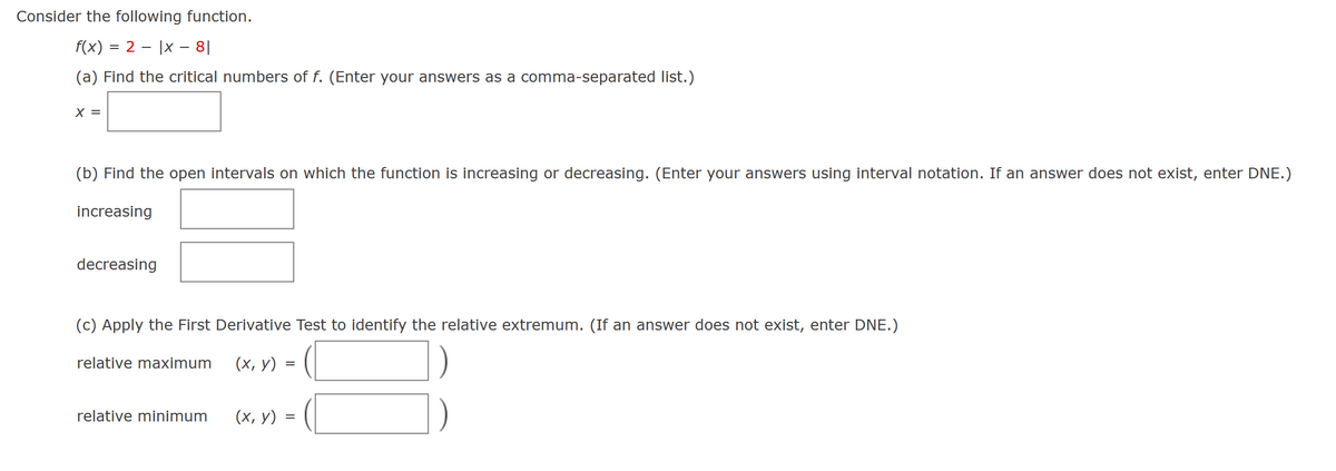 Consider the following function.
f(x) = 2 |x - 81
(a) Find the critical numbers of f. (Enter your answers as a comma-separated list.)
X =
(b) Find the open intervals on which the function is increasing or decreasing. (Enter your answers using interval notation. If an answer does not exist, enter DNE.)
increasing
decreasing
(c) Apply the First Derivative Test to identify the relative extremum. (If an answer does not exist, enter DNE.)
(x, y)
relative maximum
relative minimum
=
(x, y) =