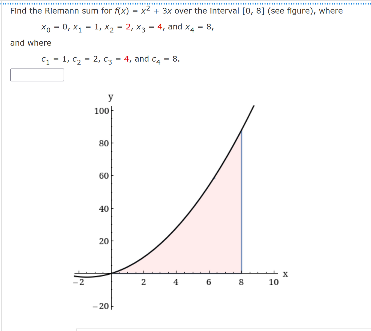 Find the Riemann sum for f(x) = x² + 3x over the interval [0, 8] (see figure), where
Xo = 0, X₁ = 1, X₂ = 2, X3 = 4, and X4 8,
=
and where
C₁ = 1, C₂ = 2, C3 = 4, and c4 = 8.
-2
y
100
80
60
40
20
-20
2
4
6 8
10
X