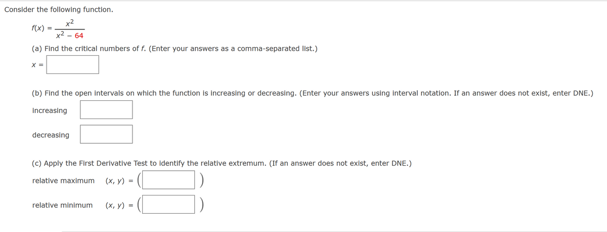 Consider the following function.
x²
x² - 64
(a) Find the critical numbers of f. (Enter your answers as a comma-separated list.)
f(x)
X =
=
(b) Find the open intervals on which the function is increasing or decreasing. (Enter your answers using interval notation. If an answer does not exist, enter DNE.)
increasing
decreasing
(c) Apply the First Derivative Test to identify the relative extremum. (If an answer does not exist, enter DNE.)
(x, y) = (
=
relative maximum
relative minimum (x, y) =