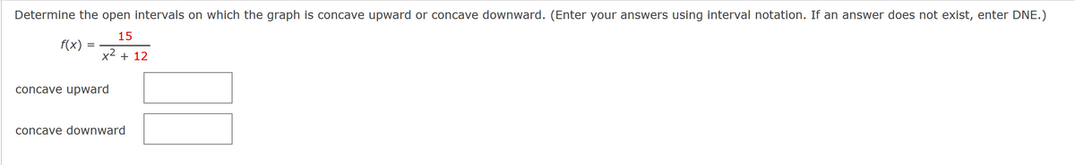 Determine the open intervals on which the graph is concave upward or concave downward. (Enter your answers using interval notation. If an answer does not exist, enter DNE.)
15
x² + 12
f(x)
-
concave upward
concave downward