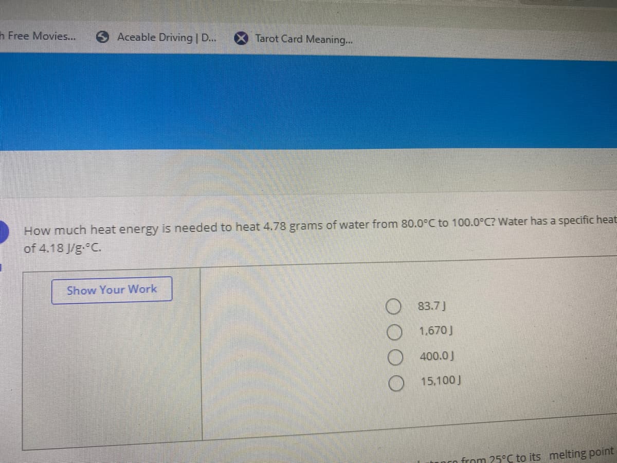 h Free Movies...
Aceable Driving | D...
Tarot Card Meaning...
How much heat energy is needed to heat 4.78 grams of water from 80.0°C to 100.0°C? Water has a specific heat
of 4.18 J/g C.
Show Your Work
83.7)
1,670J
400.0J
O 15.100J
from 25°C to its melting point
