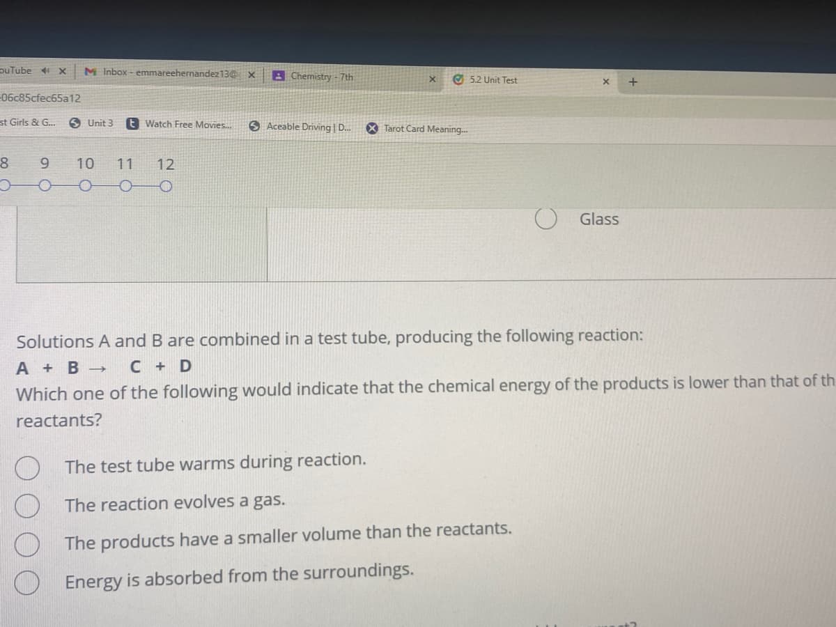 puTube
4 X
M Inbox - emmareehernandez13@ x
A Chemistry - 7th
O 5.2 Unit Test
+
06c85cfec65a12
st Girls & G.
O Unit 3
SAceable Driving | D.
Watch Free Movies.
X Tarot Card Meaning..
9
10
11
12
0-00
Glass
Solutions A and B are combined in a test tube, producing the following reaction:
A + B →
C + D
Which one of the following would indicate that the chemical energy of the products is lower than that of th
reactants?
The test tube warms during reaction.
The reaction evolves a gas.
The products have a smaller volume than the reactants.
Energy is absorbed from the surroundings.
