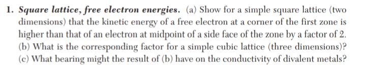 1. Square lattice, free electron energies. (a) Show for a simple square lattice (two
dimensions) that the kinetic energy of a free electron at a corner of the first zone is
higher than that of an electron at midpoint of a side face of the zone by a factor of 2.
(b) What is the corresponding factor for a simple cubic lattice (three dimensions)?
(c) What bearing might the result of (b) have on the conductivity of divalent metals?
