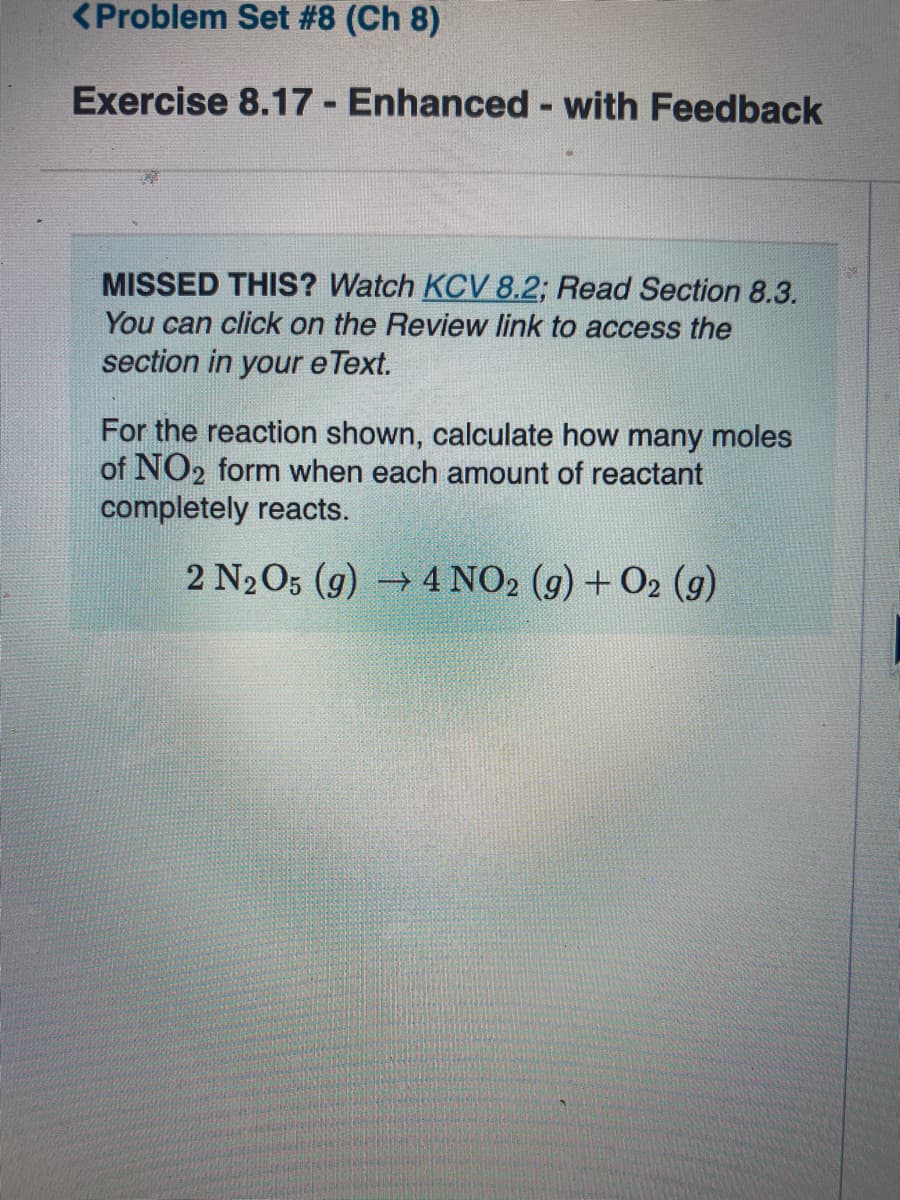 <Problem Set #8 (Ch 8)
Exercise 8.17 - Enhanced - with Feedback
MISSED THIS? Watch KCV 8.2; Read Section 8.3.
You can click on the Review link to access the
section in your e Text.
For the reaction shown, calculate how many moles
of NO2 form when each amount of reactant
completely reacts.
2 N2O5 (g) 4 NO2 (g) + O2 (9)
