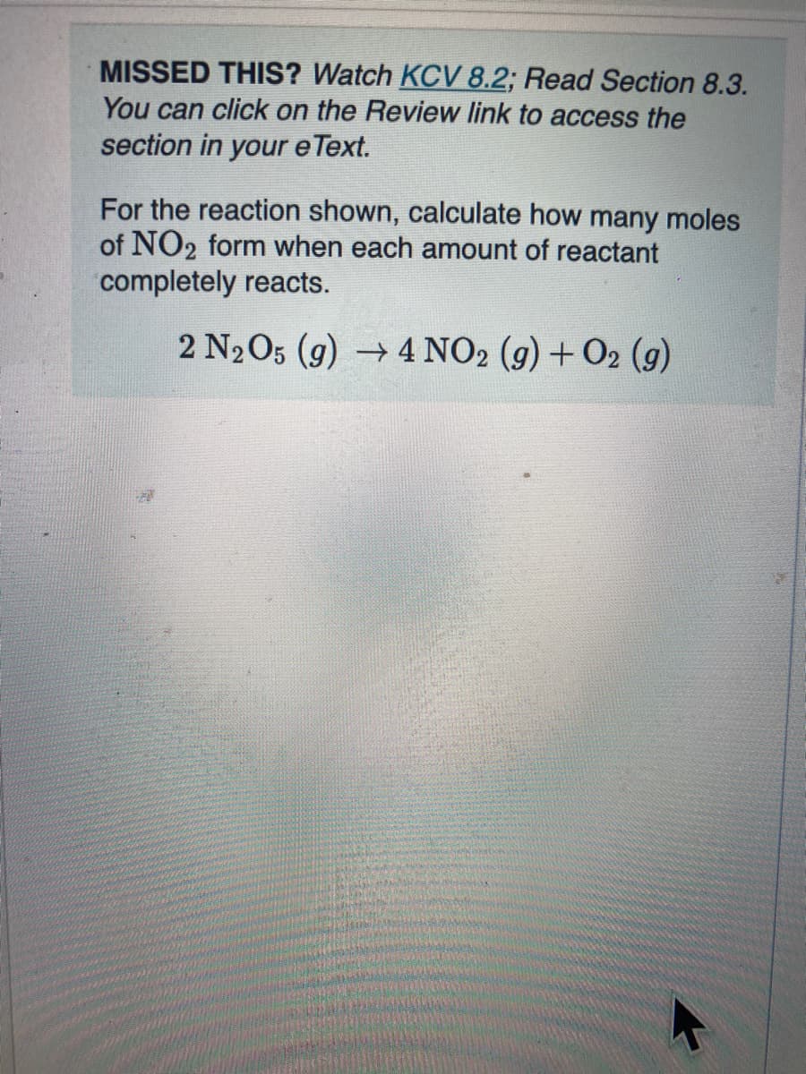 MISSED THIS? Watch KCV8.2; Read Section 8.3.
You can click on the Review link to access the
section in your e Text.
For the reaction shown, calculate how many moles
of NO2 form when each amount of reactant
completely reacts.
2 N2O5 (g) 4 NO2 (g) + O2 (g)
