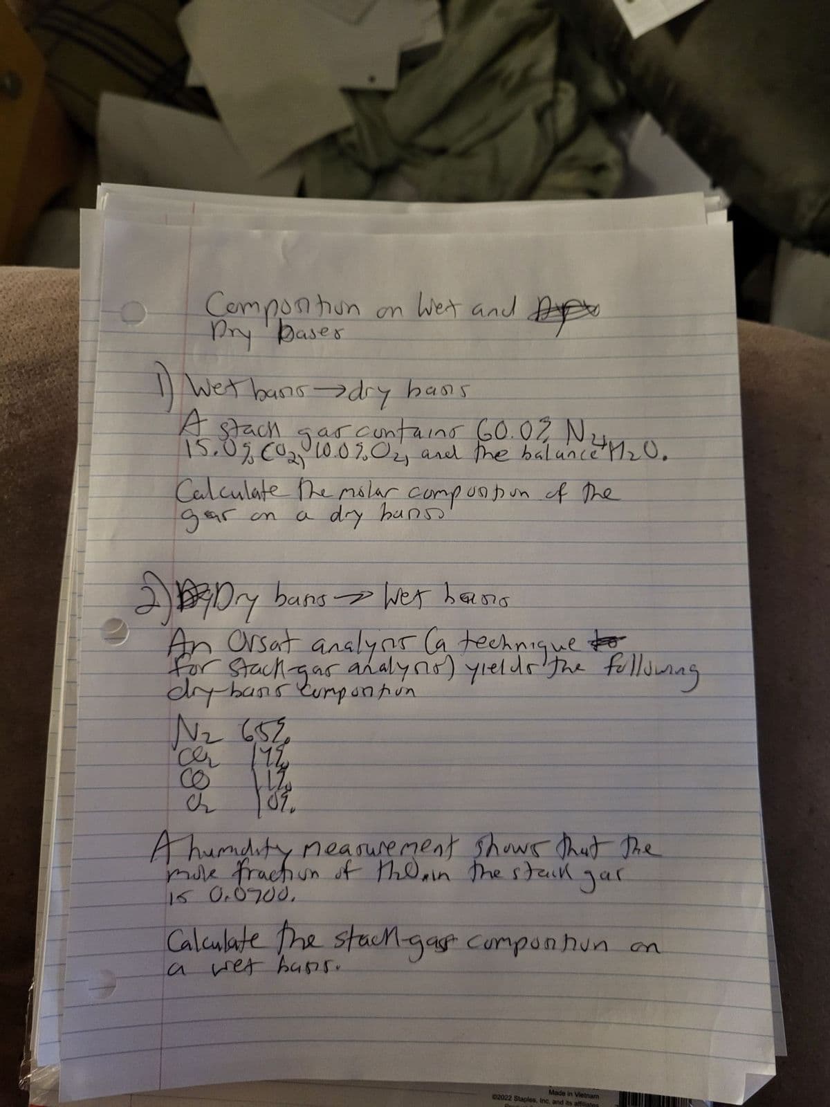 Comportion on Wet and
1) Wet bans →→dry bans
A stack.
as contain
aino 60.0% N
15.0% (02, 10.0% 0₂, and the balance M₂0.
Calculate the molar composition of the
gar on
a dry banss
2) Dry bans > Wet bans
по
DE
An Orsat analysis (a technique to
for Stack-gas analyno) yields the following
dry bans comportion
359 ²N
cer 1198
CO
ch
۵۶،
A humidity measurement shows that the
mole fraction of the in the stack
15 0.0200.
gar
a
Calculate the stack-gast comportion on
wet hans.
Made in Vietnam
02022 Staples, Inc. and its affiliates
