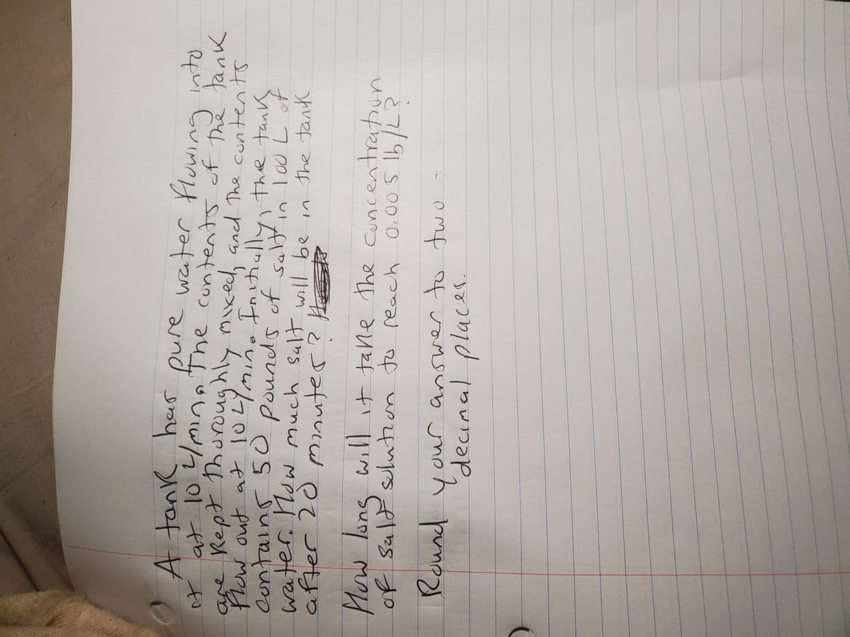 A tank her pure water fluwing nto
of at 10.4lm The cuntents of the tank
Cuing
are Rept Thuroughly mkec, and The contents
s
Wout at
contains 50 pounds of
Intiullythe tanky
saltin I cU L
of
water. Nsw much Sualt will be in the tank
ffer
Mow lons will it tane the Cuncentration
of Suld sulution Ju reach
20
O.00 S 1b/L?
Round
ou
'decinal placer.
