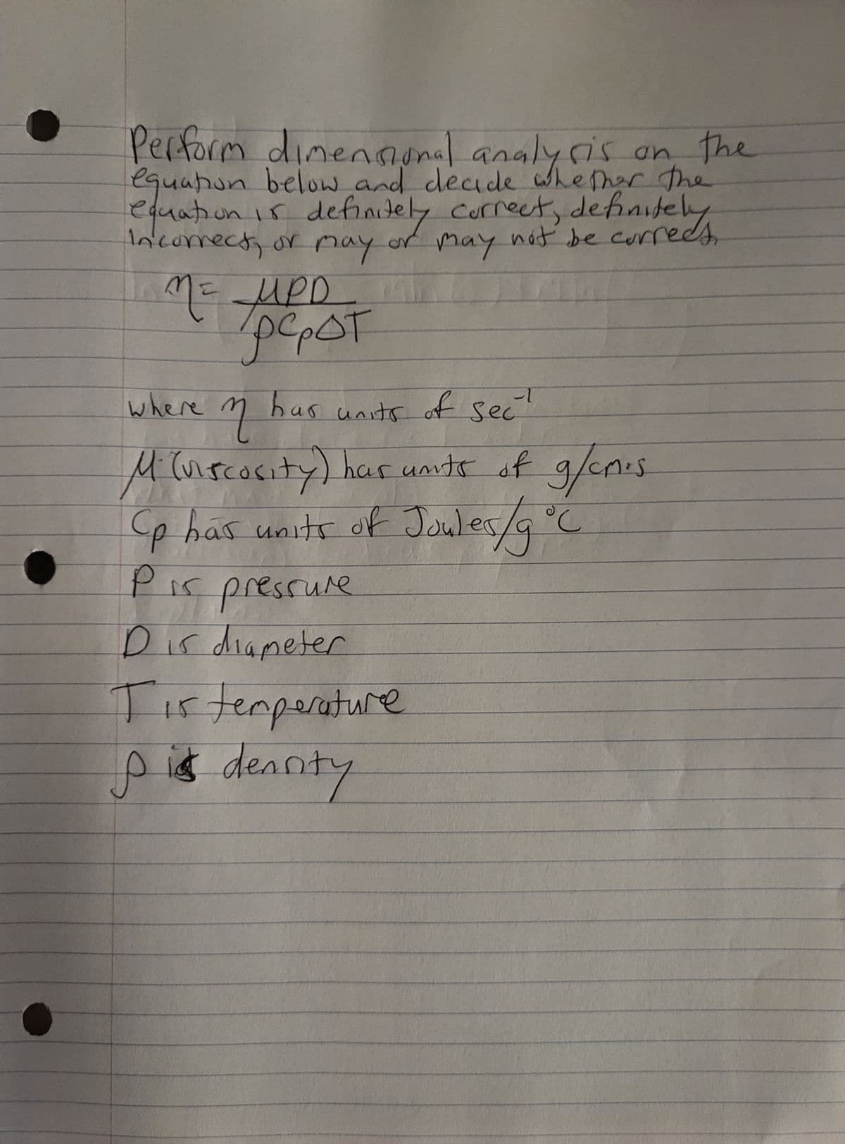 Perform dimensional analysis on the
equation below and decide whether the
equation is definitely correct, definitely
Incorrect, or may or may not be
not be currees,
1
M = UPD.
pe₂OT
-1
where in has units of sec
Mi (viscosity) has units of g/cm³s
Cp has units of Joules/g °C
P is pressure
Dis diameter
15
Tis temperature
p is dearity