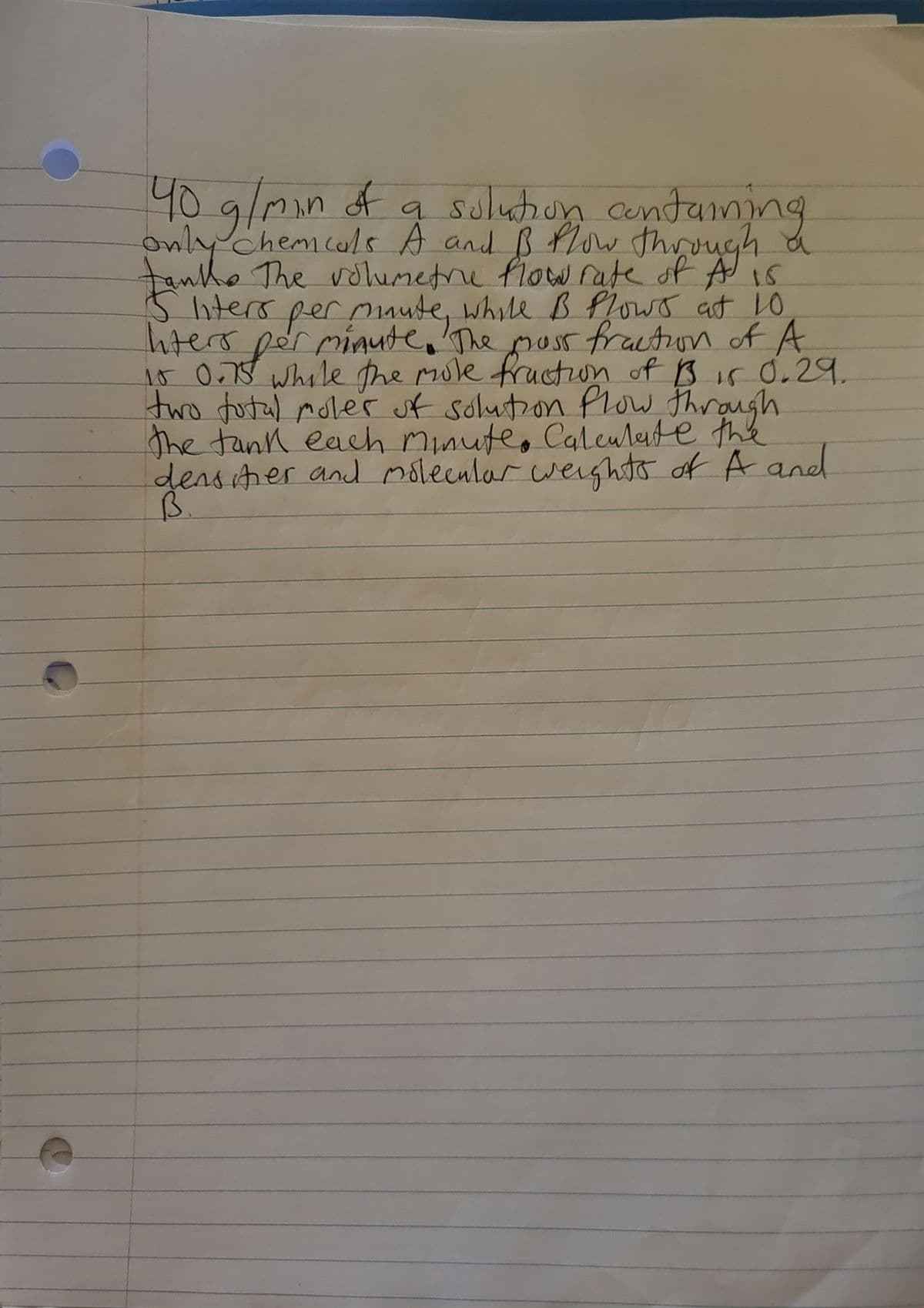 40 g/min of a solution containing
only chemicals A and B flow through a
tanks The volumetre flow rate of A is
5 liters per muute, while B Plows at 10
Inters
per minute. The moss fraction of A
10 0.75 while the mole fraction of 13 15 0.29.
two total moler of solution flow through
the tank each minute. Calculate the
densities and molecular weights of A and
B.