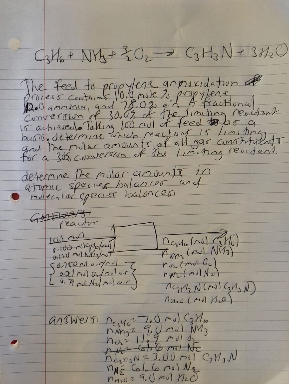 C3H6 + NH₂ + 2₂20₂ C3 H z Ne 37/₂
NH302
The feed to propylene anmoxidation of
process contain's 10.0 mole to propylene
ammonia, 78.0%
fractional
Conversion of 30.0% of the limiting reactant
15 achieved. Taking 100 mul of feed was a
bans determine which reactant 15 limiting
and the molar amounts of all gar comotituents
for a 30% conversion of the limiting reactant.
determine the molar, amounts in
atomic species balancer and
molecular specier balancen
Gooswers
reactor
100 AN
6.100 ml ₂4/0/ANT
GIL MY NA ₂/out
Sonsumargra I
6210) 0₂/01 air
6,79 mol N₂l molair
[
Mesto (ns) (16)
PWMS (Mu) N₁13)
(mul
ANYS
hot (md Oc)
MAL (MUN₂)
MC₂513 N (M³) (3H₂N)
Mund (Mal the)
answers, Dato ² 7.0 mu) (₂) 1 x
ning ² q. U mul MM3
no₂² 11 9 mol O₂
AN 61.6 mot NE
neznaN = 3,00 m√ GM₂N
MNE Col₂ 6mul N₂
2
10² 9. J mul Med