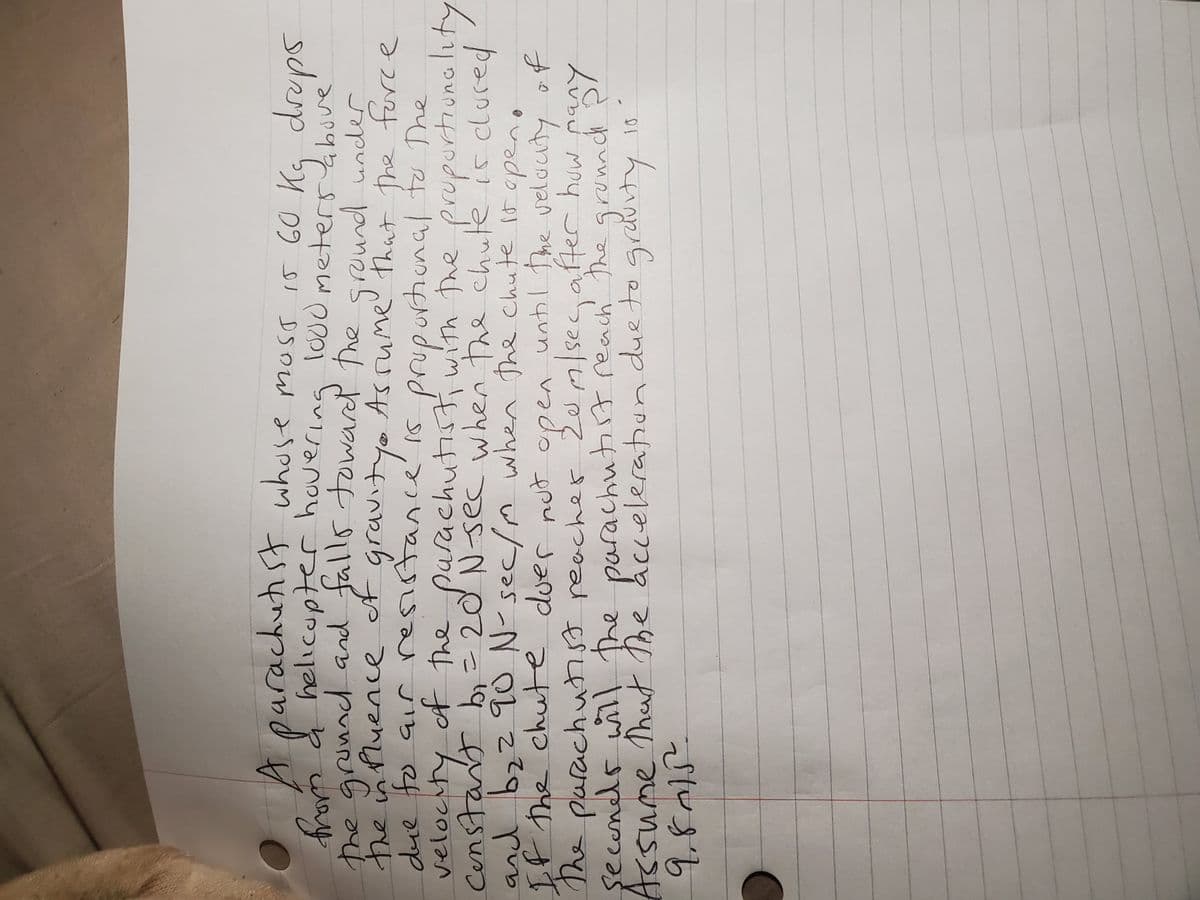 A parachut st whose moss i5 GO Kg dreps
oy a helicupter hovering lo00 meterbove
the grunnd and falls towared the
the inPluence
due
velocity
way
sround under
Asrume' that the force
ot gravityo
jib ef
constart b= 20 N sec when the chute is clured
y ot The ptiwith the prupurtiunality
arachutis
propurtional
つo5-Nbこ
e parachuhss reacher 20m/secafer huw pany
şeconds will the parachutit reach The gronnd
Assume That The acceleration due to grauity 1s
when the chute 1t open
If the chute duer nut open untl The velauty of
The
pen
Zem/secafterc huw
でんまち
