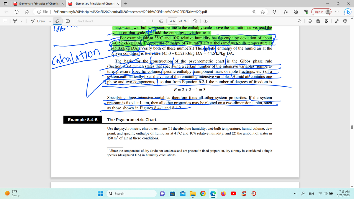 ||!
PDF Elementary Principles of Chemica X PDF *Elementary Principles of Chemic X +
℗ File
57°F
Sunny
Draw
E:/Elementary%20Principles%20of%20Chemical%20Processes,%204th%20Edition%20(%20PDFDrive%20).pdf
тль
T
T
Read aloud
Calculation
Example 8.4-5
456 of 695
the constant wet-bulb temperature line to the enthalpy scale above the saturation curve, read the
value on that scale,nd add the enthalpy deviation to it.
For example air at 35°C and 10% relative humidity has an enthalpy deviation of about
0.52 kJ/kg DA The specite enthalpy of saturated air at the same wet-bulb temperature
145.0 kJ/kg DA. Verify both of these numbers.) The perife enthalpy of the humid air at the
given condition is therefore (45.0-0.52) kJ/kg DA = 44.5¹kJ/kg DA.
The basis for the construction/ of the psychrometric chart is the Gibbs phase rule
(Section 63a) which states that specifying a certain number of the intensive variables (tempera-
ture pressure, specific volume, specific enthalpy, component mass or mole fractions, etc.) of a
system automatically fixes the value of the remaining intensive variables. Humid air contains one
phase and two components," so that from Equation 6.2-1 the number of degrees of freedom is
F=2+2 -1 =3
Specifying three intensive variables therefore fixes all other system properties. If the system
pressure is fixed at 1 atm, then all other properties may be plotted on a two-dimensional plot, such
as those shown in Figures 8.4-1 and 8.4 2.
11
The Psychrometric Chart
Use the psychrometric chart to estimate (1) the absolute humidity, wet-bulb temperature, humid volume, dew
point, and specific enthalpy of humid air at 41°C and 10% relative humidity, and (2) the amount of water in
150 m³ of air at these conditions.
Since the components of dry air do not condense and are present in fixed proportion, dry air may be considered a single
species (designated DA) in humidity calculations.
Q Search
■
{"
D
33
ENG
Sign in
00
:
7:15 AM
5/28/2023