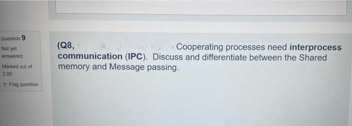 Question 9
Not yet
answered
Marked out of
2.00
Flag question
(Q8,
- Cooperating processes need interprocess
communication (IPC). Discuss and differentiate between the Shared
memory and Message passing.