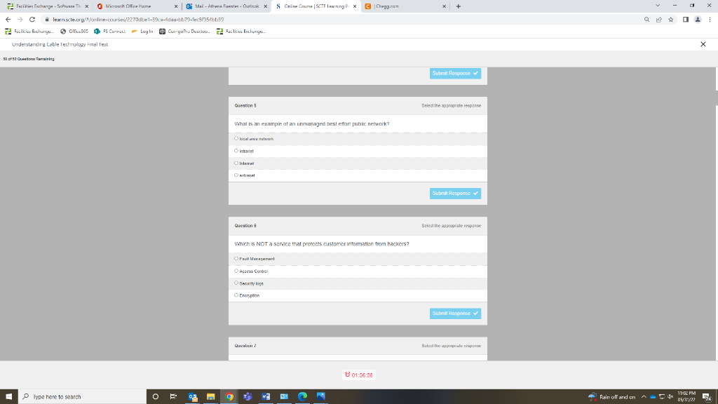 Facilities Exchange-Software Thi
← → C
Exchange. OGSPS Curmat Log In
Understanding Cable Technology Final Test
50 of 10 Quation in
E
Microsoft Office Home
leam scle.org//online-courses/2270dbe1-39%8-das-bb79-fec5f954bb30
xMail-Athena Fuente-Outinak x S Online Course SCTE Learning PxC |Chegg.com
CorrigaPro Duskluis Exchange...
Question 5
What is an example of an unmanaged best effort public network?
O local area network
Ⓒintranet
Internat
O extranel
Question
Which is NOT a service that protects customer information from hackers?
Fault Management
01:56:58
Type here to search
E
0.3
a
Ⓒ Access Control
Security loge
Encryption
Qacation/
W
Submit Response ✓
Select the appropriate response
Submit Response
Select the appropriate response
Submit Response ✓
Sched the approp
Q 19
Rain off and on ^x11:PM
05/31/22
X
X