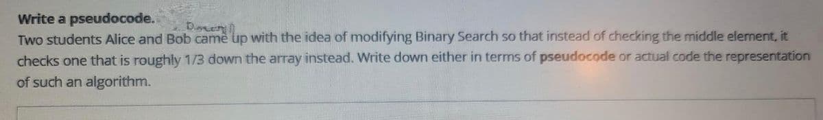 Write a pseudocode.
Den
Two students Alice and Bob came up with the idea of modifying Binary Search so that instead of checking the middle element, it
checks one that is roughly 1/3 down the array instead. Write down either in terms of pseudocode or actual code the representation
of such an algorithm.