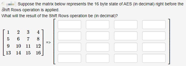 Suppose the matrix below represents the 16 byte state of AES (in decimal) right before the
Shift Rows operation is applied.
What will the result of the Shift Rows operation be (in decimal)?
1 2
3
5
6 7
9 10 11
13
482
12
14 15 16
=>