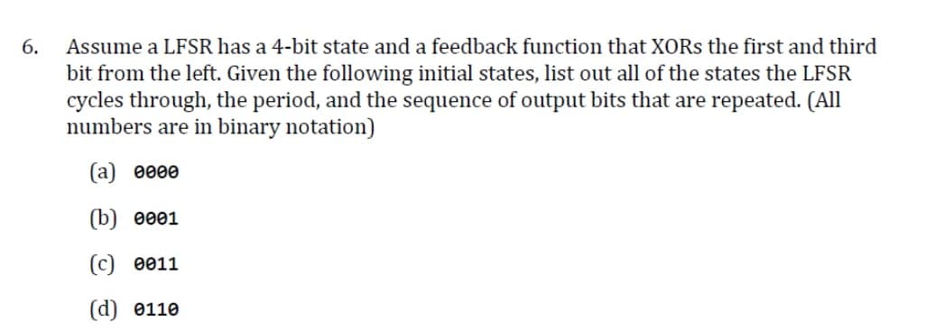 6.
Assume a LFSR has a 4-bit state and a feedback function that XORs the first and third
bit from the left. Given the following initial states, list out all of the states the LFSR
cycles through, the period, and the sequence of output bits that are repeated. (All
numbers are in binary notation)
(a) 0000
(b) 0001
(c) 0011
(d) 0110