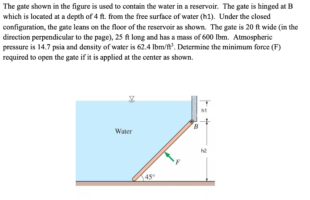 The gate shown in the figure is used to contain the water in a reservoir. The gate is hinged at B
which is located at a depth of 4 ft. from the free surface of water (h1). Under the closed
configuration, the gate leans on the floor of the reservoir as shown. The gate is 20 ft wide (in the
direction perpendicular to the page), 25 ft long and has a mass of 600 lbm. Atmospheric
pressure is 14.7 psia and density of water is 62.4 lbm/ft³. Determine the minimum force (F)
required to open the gate if it is applied at the center as shown.
h1
В
Water
h2
45°
DI
