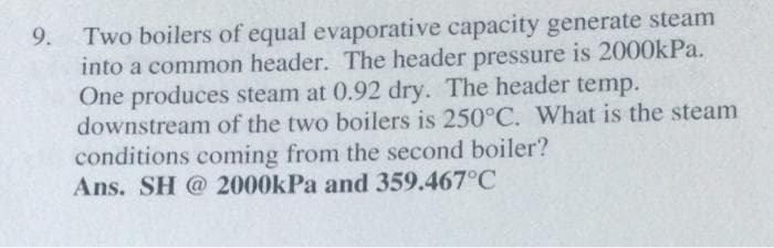 9. Two boilers of equal evaporative capacity generate steam
into a common header. The header pressure is 2000kPa.
One produces steam at 0.92 dry. The header temp.
downstream of the two boilers is 250°C. What is the steam
conditions coming from the second boiler?
Ans. SH @ 2000kPa and 359.467°C
