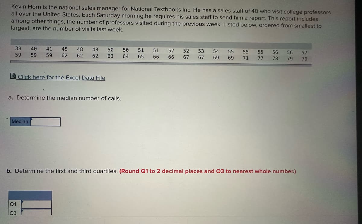 Kevin Horn is the national sales manager for National Textbooks Inc. He has a sales staff of 40 who visit college professors
all over the United States. Each Saturday morning he requires his sales staff to send him a report. This report includes,
among other things, the number of professors visited during the previous week. Listed below, ordered from smallest to
largest, are the number of visits last week.
38
59
40 41 45 48 48 50
59 59 62 62 62 63
Click here for the Excel Data File
a. Determine the median number of calls.
Median
Q1
Q3
50
64
51 51 52 52 53 54 55 55 55 56 56 57
65 66 66 67 67 69 69 71 77 78 79 79
b. Determine the first and third quartiles. (Round Q1 to 2 decimal places and Q3 to nearest whole number.)