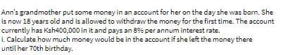 Ann's grandmother put some money in an account for her on the day she was born. She
is now 18 years old and is allowed to withdraw the money for the first time. The account
currently has Ksh400,000 in it and pays an 8% per annum interest rate.
i. Calculate how much money would be in the account if she left the money there
until her 70th birthday.
