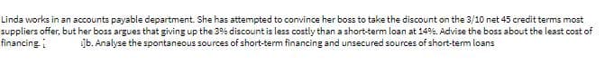 Linda works in an accounts payable department. She has attempted to convince her boss to take the discount on the 3/10 net 45 credit terms most
suppliers offer, but her boss argues that giving up the 3% discount is less costly than a short-term loan at 14%. Advise the boss about the least cost of
financing.
]b. Analyse the spontaneous sources of short-term financing and unsecured sources of short-term loans
