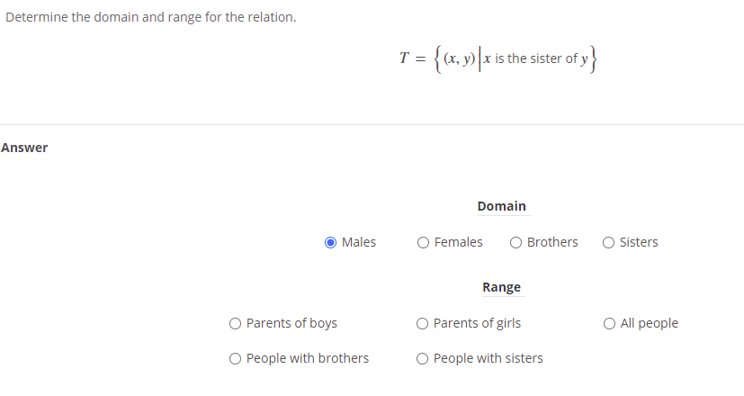Determine the domain and range for the relation.
= {(x, y) \x is the sister of ;
T =
Answer
Domain
Males
O Females
O Brothers
O Sisters
Range
O Parents of boys
O Parents of girls
O All people
O People with brothers
O People with sisters
