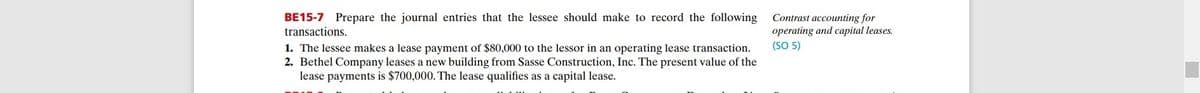 BE15-7 Prepare the journal entries that the lessee should make to record the following
transactions.
Contrast accounting for
operating and capital leases.
(SO 5)
1. The lessee makes a lease payment of $80,000 to the lessor in an operating lease transaction.
2. Bethel Company leases a new building from Sasse Construction, Inc. The present value of the
lease payments is $700,000. The lease qualifies as a capital lease.
