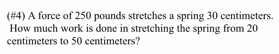 (#4) A force of 250 pounds stretches a spring 30 centimeters.
How much work is done in stretching the spring from 20
centimeters to 50 centimeters?
