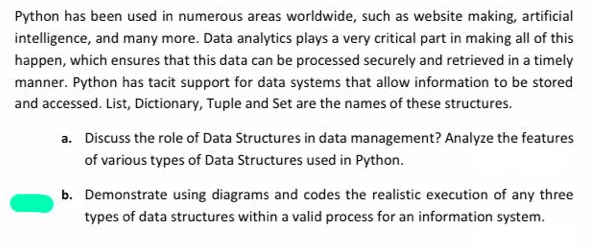 Python has been used in numerous areas worldwide, such as website making, artificial
intelligence, and many more. Data analytics plays a very critical part in making all of this
happen, which ensures that this data can be processed securely and retrieved in a timely
manner. Python has tacit support for data systems that allow information to be stored
and accessed. List, Dictionary, Tuple and Set are the names of these structures.
a. Discuss the role of Data Structures in data management? Analyze the features
of various types of Data Structures used in Python.
b. Demonstrate using diagrams and codes the realistic execution of any three
types of data structures within a valid process for an information system.
