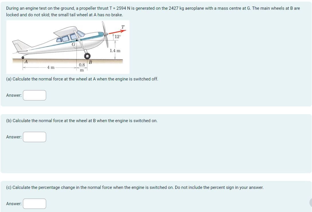 During an engine test on the ground, a propeller thrust T = 2594 N is generated on the 2427 kg aeroplane with a mass centre at G. The main wheels at B are
locked and do not skid; the small tail wheel at A has no brake.
T
12°
1.4 m
B
0.8
4 m
m
(a) Calculate the normal force at the wheel at A when the engine is switched off.
Answer:
(b) Calculate the normal force at the wheel at B when the engine is switched on.
Answer:
(c) Calculate the percentage change in the normal force when the engine is switched on. Do not include the percent sign in your answer.
Answer: