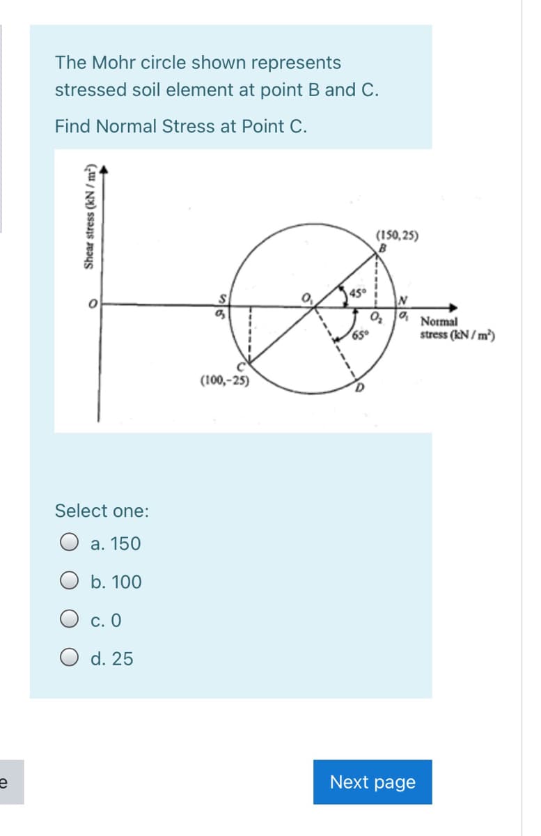 The Mohr circle shown represents
stressed soil element at point B and C.
Find Normal Stress at Point C.
(150,25)
45°
Normal
650
stress (kN / m)
(100,-25)
Select one:
а. 150
O b. 100
С. О
O d. 25
Next page
Shear stress (kN / m³)
-----
