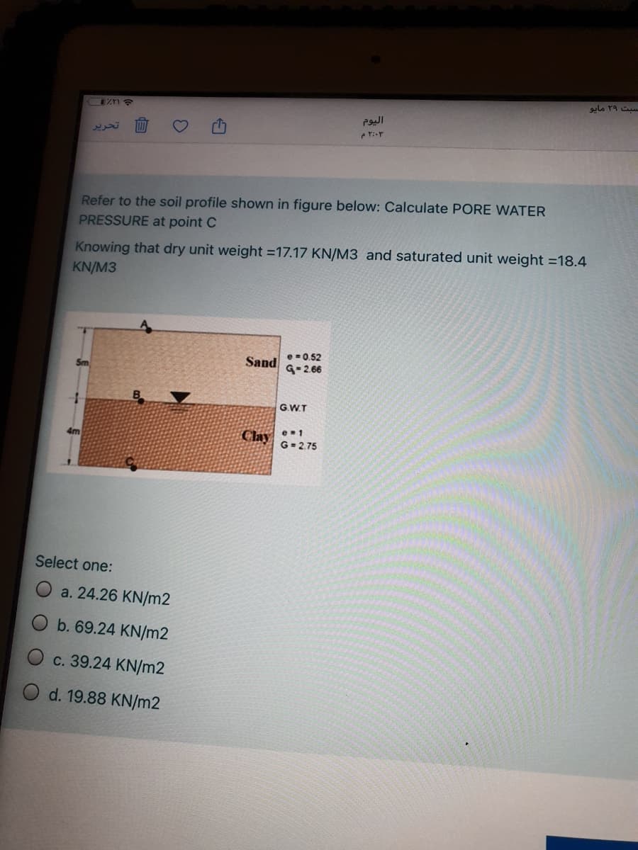 ZTI E
تحرير
Refer to the soil profile shown in figure below: Calculate PORE WATER
PRESSURE at point C
Knowing that dry unit weight =17.17 KN/M3 and saturated unit weight =18.4
KN/M3
Sand
e -0.52
G-2.66
-
G.WT
Clay •1
G- 2.75
4m
Select one:
a. 24.26 KN/m2
b. 69.24 KN/m2
c. 39.24 KN/m2
d. 19.88 KN/m2
