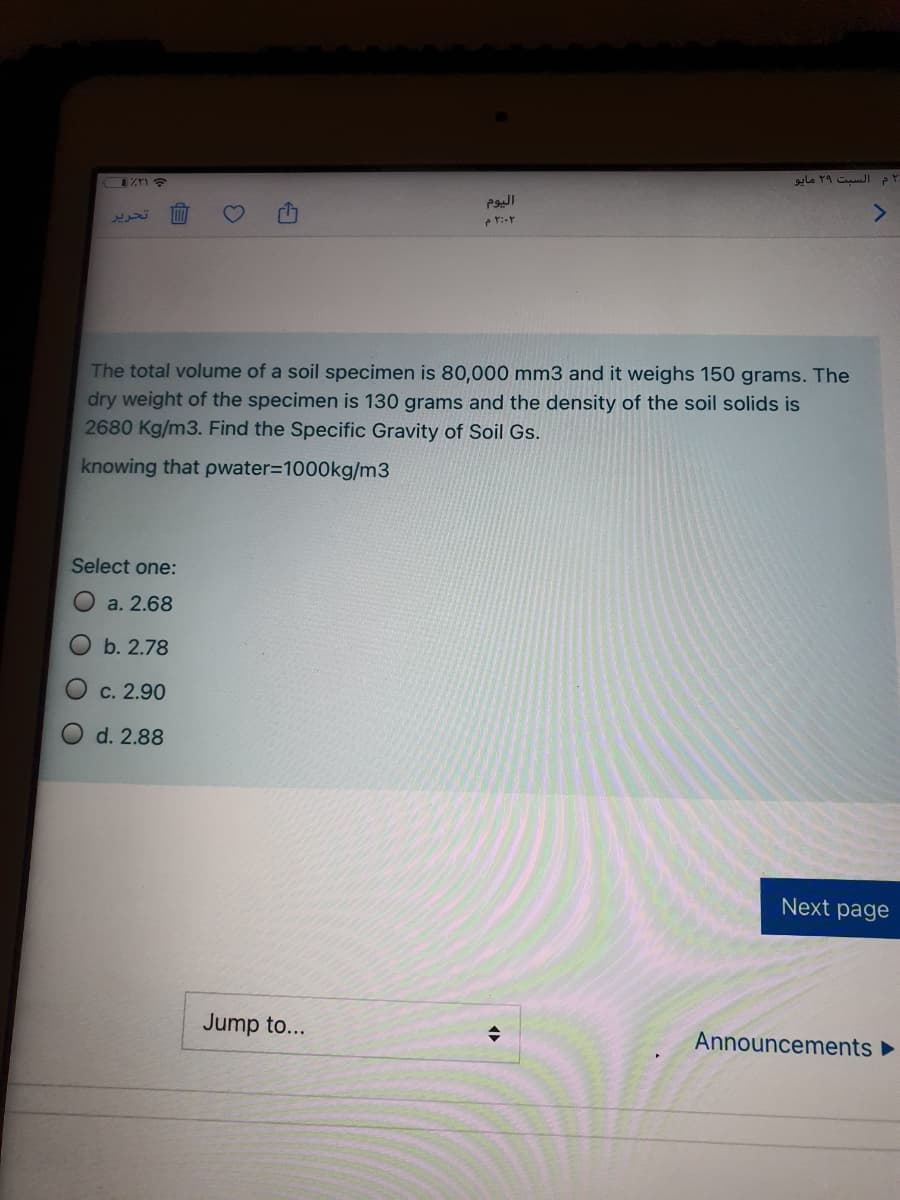‘م السبت ۲۹ مایو
The total volume of a soil specimen is 80,000 mm3 and it weighs 150 grams. The
dry weight of the specimen is 130 grams and the density of the soil solids is
2680 Kg/m3. Find the Specific Gravity of Soil Gs.
knowing that pwater3D1000kg/m3
Select one:
a. 2.68
b. 2.78
O c. 2.90
d. 2.88
Next page
Jump to...
Announcements ►
