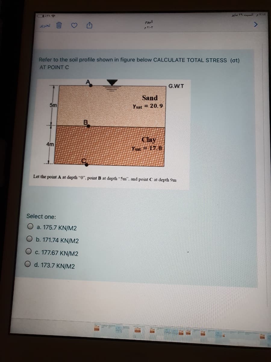 <>
تحرير
Refer to the soil profile shown in figure below CALCULATE TOTAL STRESS (ot)
AT POINT C
G.W.T
Sand
5m
Y sat = 20.9
Clay
4m
Ysat = 17.8
Let the point A at depth "0". point B at depth "Sm", and point C at depth 9m
Select one:
O a. 175.7 KN/M2
Ob. 171.74 KN/M2
O c. 177.67 KN/M2
O d. 173.7 KN/M2
