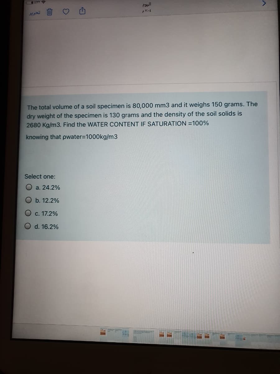 <>
تحرير
The total volume of a soil specimen is 80,000 mm3 and it weighs 150 grams. The
dry weight of the specimen is 130 grams and the density of the soil solids is
2680 Kg/m3. Find the WATER CONTENT IF SATURATION =100%
knowing that pwater=1000kg/m3
Select one:
O a. 24.2%
Ob. 12.2%
c. 17.2%
d. 16.2%
